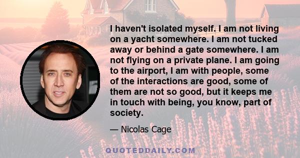 I haven't isolated myself. I am not living on a yacht somewhere. I am not tucked away or behind a gate somewhere. I am not flying on a private plane. I am going to the airport, I am with people, some of the interactions 