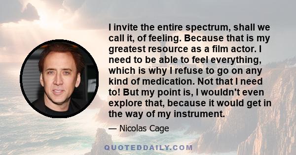 I invite the entire spectrum, shall we call it, of feeling. Because that is my greatest resource as a film actor. I need to be able to feel everything, which is why I refuse to go on any kind of medication. Not that I