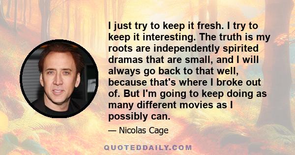 I just try to keep it fresh. I try to keep it interesting. The truth is my roots are independently spirited dramas that are small, and I will always go back to that well, because that's where I broke out of. But I'm