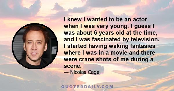 I knew I wanted to be an actor when I was very young. I guess I was about 6 years old at the time, and I was fascinated by television. I started having waking fantasies where I was in a movie and there were crane shots