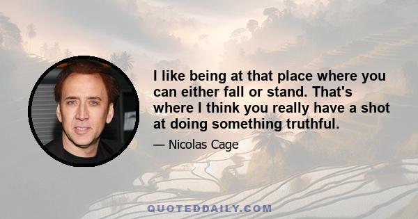 I like being at that place where you can either fall or stand. That's where I think you really have a shot at doing something truthful.