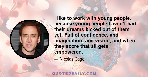 I like to work with young people, because young people haven’t had their dreams kicked out of them yet. Full of confidence, and imagination, and vision, and when they score that all gets empowered.