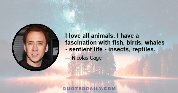 I love all animals. I have a fascination with fish, birds, whales - sentient life - insects, reptiles.