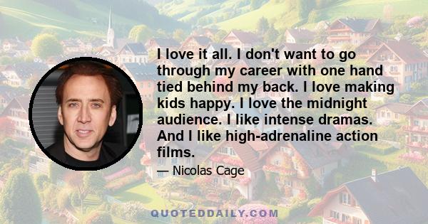 I love it all. I don't want to go through my career with one hand tied behind my back. I love making kids happy. I love the midnight audience. I like intense dramas. And I like high-adrenaline action films.