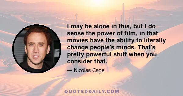 I may be alone in this, but I do sense the power of film, in that movies have the ability to literally change people's minds. That's pretty powerful stuff when you consider that.