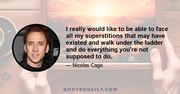 I really would like to be able to face all my superstitions that may have existed and walk under the ladder and do everything you're not supposed to do.