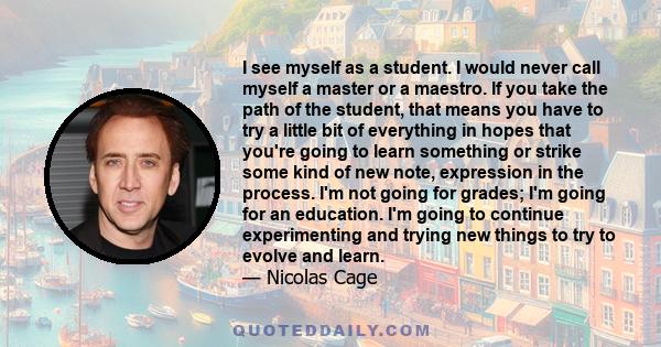 I see myself as a student. I would never call myself a master or a maestro. If you take the path of the student, that means you have to try a little bit of everything in hopes that you're going to learn something or