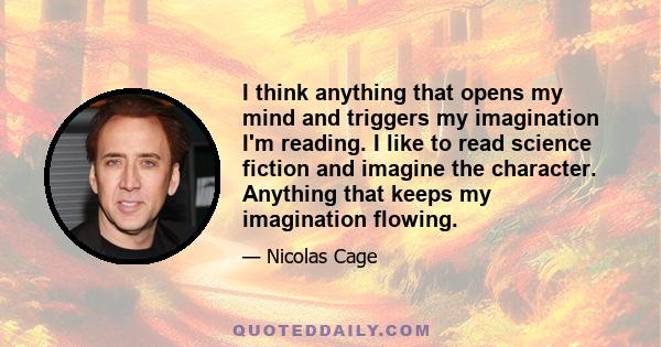 I think anything that opens my mind and triggers my imagination I'm reading. I like to read science fiction and imagine the character. Anything that keeps my imagination flowing.