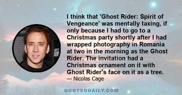 I think that 'Ghost Rider: Spirit of Vengeance' was mentally taxing, if only because I had to go to a Christmas party shortly after I had wrapped photography in Romania at two in the morning as the Ghost Rider. The