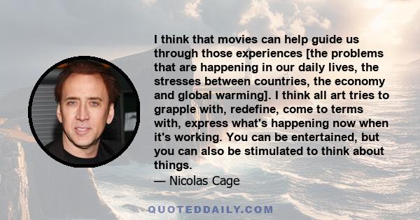 I think that movies can help guide us through those experiences [the problems that are happening in our daily lives, the stresses between countries, the economy and global warming]. I think all art tries to grapple