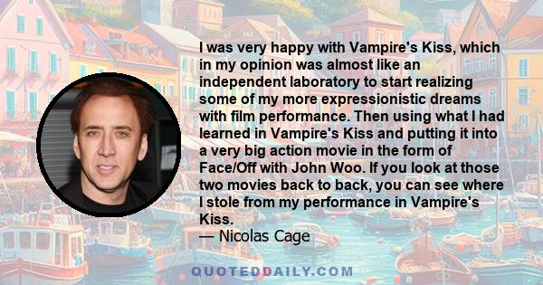 I was very happy with Vampire's Kiss, which in my opinion was almost like an independent laboratory to start realizing some of my more expressionistic dreams with film performance. Then using what I had learned in