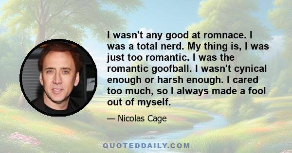 I wasn't any good at romnace. I was a total nerd. My thing is, I was just too romantic. I was the romantic goofball. I wasn't cynical enough or harsh enough. I cared too much, so I always made a fool out of myself.