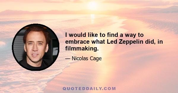 I would like to find a way to embrace what Led Zeppelin did, in filmmaking.