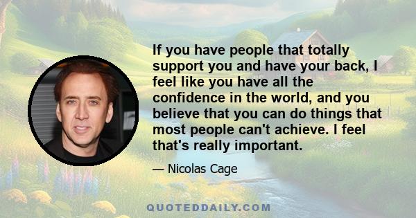 If you have people that totally support you and have your back, I feel like you have all the confidence in the world, and you believe that you can do things that most people can't achieve. I feel that's really important.