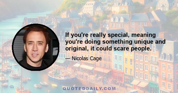 If you're really special, meaning you're doing something unique and original, it could scare people.