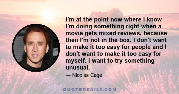 I'm at the point now where I know I'm doing something right when a movie gets mixed reviews, because then I'm not in the box. I don't want to make it too easy for people and I don't want to make it too easy for myself.