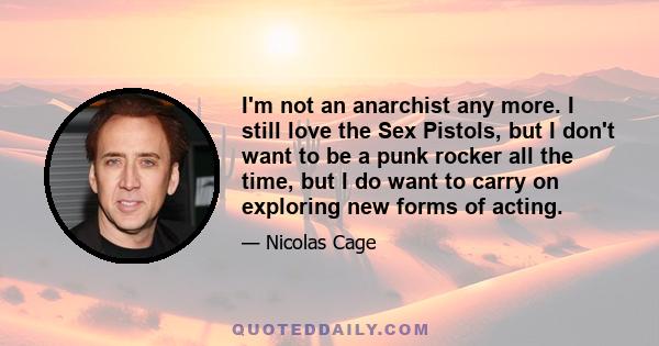 I'm not an anarchist any more. I still love the Sex Pistols, but I don't want to be a punk rocker all the time, but I do want to carry on exploring new forms of acting.