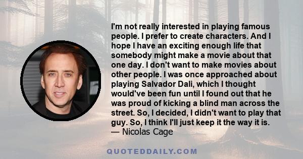 I'm not really interested in playing famous people. I prefer to create characters. And I hope I have an exciting enough life that somebody might make a movie about that one day. I don't want to make movies about other