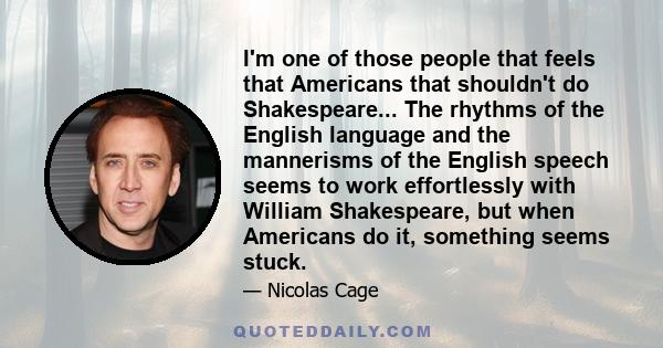 I'm one of those people that feels that Americans that shouldn't do Shakespeare... The rhythms of the English language and the mannerisms of the English speech seems to work effortlessly with William Shakespeare, but