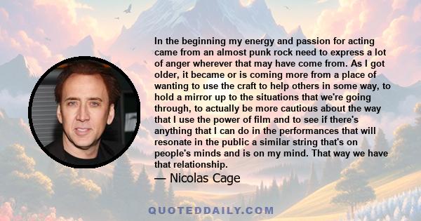 In the beginning my energy and passion for acting came from an almost punk rock need to express a lot of anger wherever that may have come from. As I got older, it became or is coming more from a place of wanting to use 