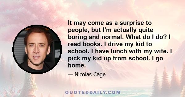 It may come as a surprise to people, but I'm actually quite boring and normal. What do I do? I read books. I drive my kid to school. I have lunch with my wife. I pick my kid up from school. I go home.