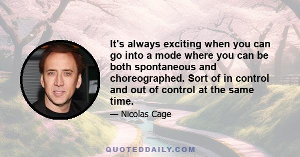 It's always exciting when you can go into a mode where you can be both spontaneous and choreographed. Sort of in control and out of control at the same time.