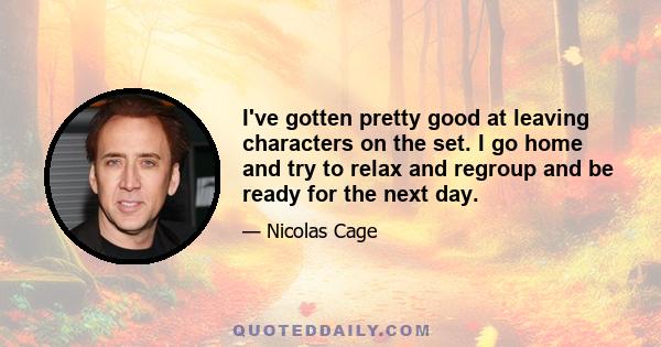 I've gotten pretty good at leaving characters on the set. I go home and try to relax and regroup and be ready for the next day.