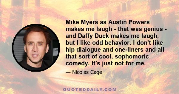 Mike Myers as Austin Powers makes me laugh - that was genius - and Daffy Duck makes me laugh, but I like odd behavior. I don't like hip dialogue and one-liners and all that sort of cool, sophomoric comedy. It's just not 