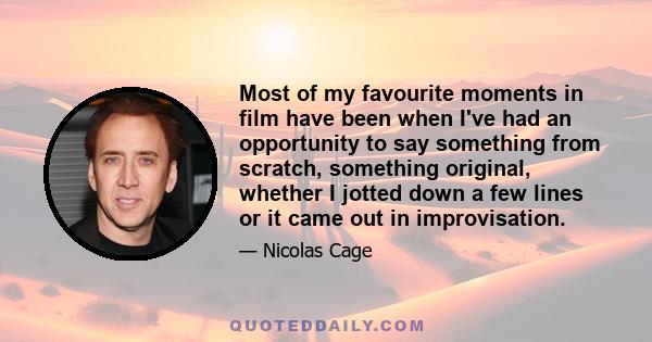 Most of my favourite moments in film have been when I've had an opportunity to say something from scratch, something original, whether I jotted down a few lines or it came out in improvisation.