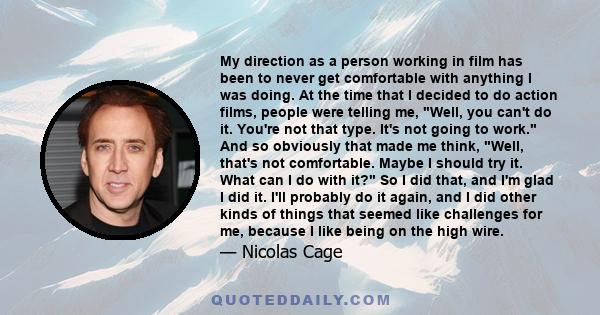 My direction as a person working in film has been to never get comfortable with anything I was doing. At the time that I decided to do action films, people were telling me, Well, you can't do it. You're not that type.