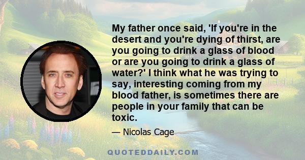 My father once said, 'If you're in the desert and you're dying of thirst, are you going to drink a glass of blood or are you going to drink a glass of water?' I think what he was trying to say, interesting coming from