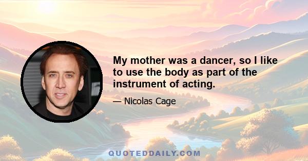 My mother was a dancer, so I like to use the body as part of the instrument of acting.