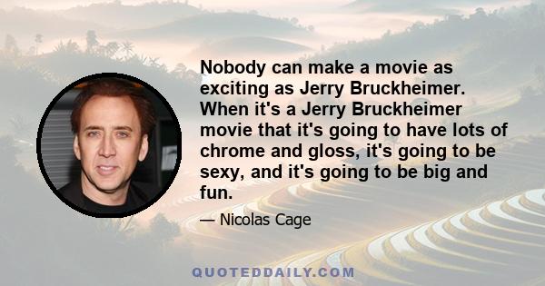 Nobody can make a movie as exciting as Jerry Bruckheimer. When it's a Jerry Bruckheimer movie that it's going to have lots of chrome and gloss, it's going to be sexy, and it's going to be big and fun.