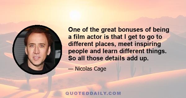 One of the great bonuses of being a film actor is that I get to go to different places, meet inspiring people and learn different things. So all those details add up.