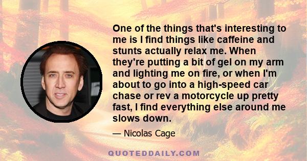 One of the things that's interesting to me is I find things like caffeine and stunts actually relax me. When they're putting a bit of gel on my arm and lighting me on fire, or when I'm about to go into a high-speed car