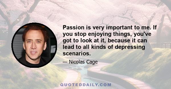 Passion is very important to me. If you stop enjoying things, you've got to look at it, because it can lead to all kinds of depressing scenarios.