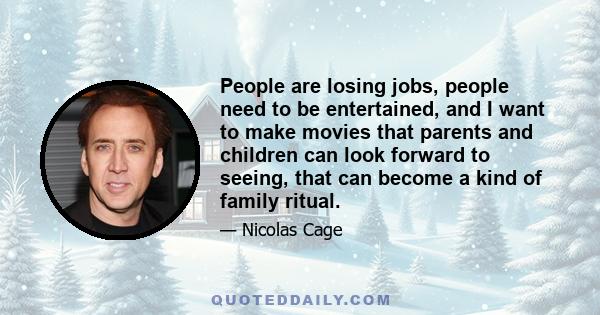 People are losing jobs, people need to be entertained, and I want to make movies that parents and children can look forward to seeing, that can become a kind of family ritual.