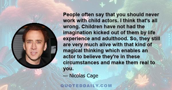 People often say that you should never work with child actors. I think that's all wrong. Children have not had the imagination kicked out of them by life experience and adulthood. So, they still are very much alive with 