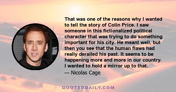 That was one of the reasons why I wanted to tell the story of Colin Price. I saw someone in this fictionalized political character that was trying to do something important for his city. He meant well, but then you see