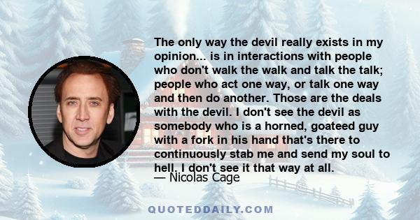 The only way the devil really exists in my opinion... is in interactions with people who don't walk the walk and talk the talk; people who act one way, or talk one way and then do another. Those are the deals with the