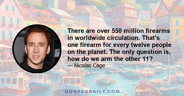 There are over 550 million firearms in worldwide circulation. That's one firearm for every twelve people on the planet. The only question is, how do we arm the other 11?