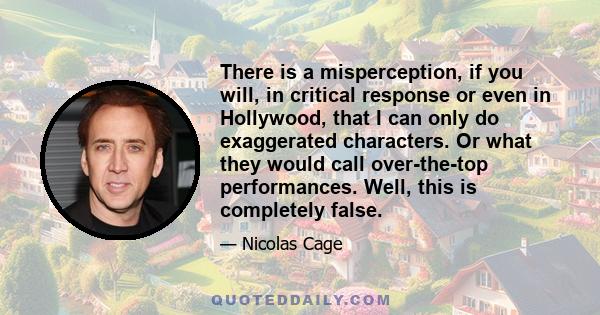 There is a misperception, if you will, in critical response or even in Hollywood, that I can only do exaggerated characters. Or what they would call over-the-top performances. Well, this is completely false.