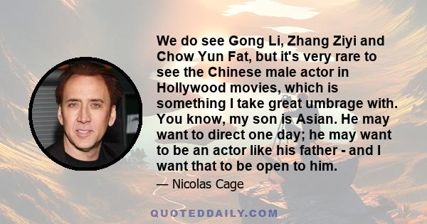 We do see Gong Li, Zhang Ziyi and Chow Yun Fat, but it's very rare to see the Chinese male actor in Hollywood movies, which is something I take great umbrage with. You know, my son is Asian. He may want to direct one