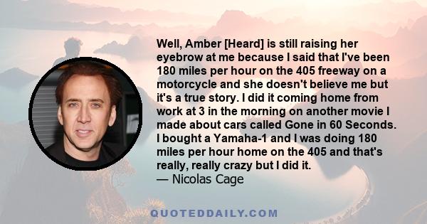 Well, Amber [Heard] is still raising her eyebrow at me because I said that I've been 180 miles per hour on the 405 freeway on a motorcycle and she doesn't believe me but it's a true story. I did it coming home from work 