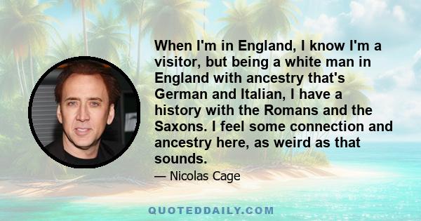 When I'm in England, I know I'm a visitor, but being a white man in England with ancestry that's German and Italian, I have a history with the Romans and the Saxons. I feel some connection and ancestry here, as weird as 