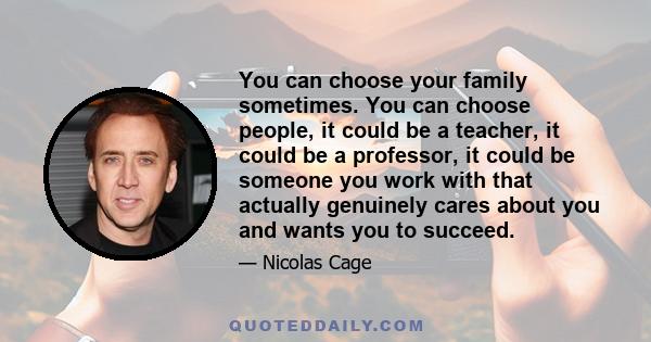 You can choose your family sometimes. You can choose people, it could be a teacher, it could be a professor, it could be someone you work with that actually genuinely cares about you and wants you to succeed.