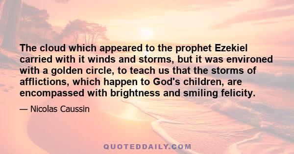 The cloud which appeared to the prophet Ezekiel carried with it winds and storms, but it was environed with a golden circle, to teach us that the storms of afflictions, which happen to God's children, are encompassed