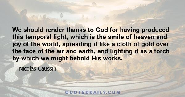 We should render thanks to God for having produced this temporal light, which is the smile of heaven and joy of the world, spreading it like a cloth of gold over the face of the air and earth, and lighting it as a torch 