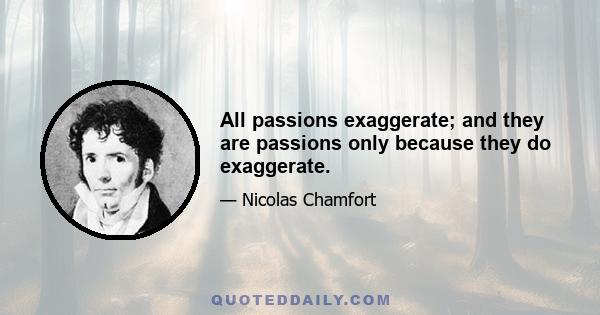 All passions exaggerate; and they are passions only because they do exaggerate.