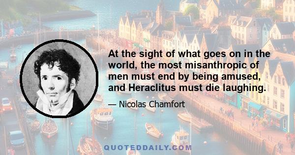 At the sight of what goes on in the world, the most misanthropic of men must end by being amused, and Heraclitus must die laughing.